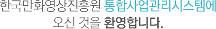 한국만화영상진흥원 통합사업관리시스템에 오신것을 환영합니다.